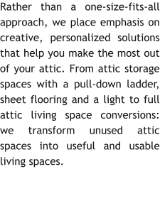 Rather than a one-size-fits-all approach, we place emphasis on creative, personalized solutions that help you make the most out of your attic. From attic storage spaces with a pull-down ladder, sheet flooring and a light to full attic living space conversions: we transform unused attic spaces into useful and usable living spaces.